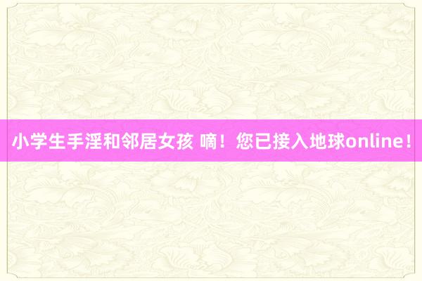 小学生手淫和邻居女孩 嘀！您已接入地球online！