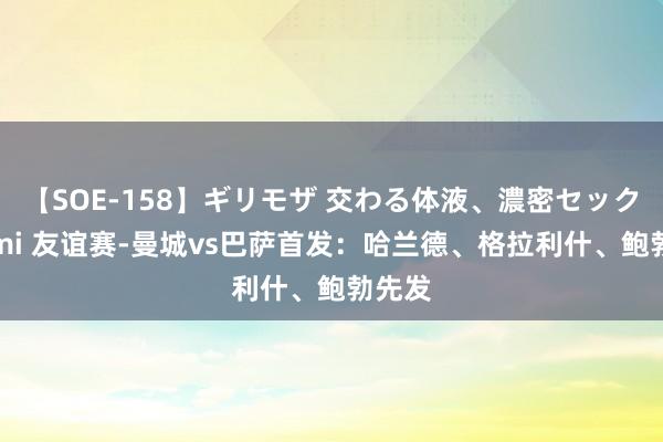 【SOE-158】ギリモザ 交わる体液、濃密セックス Ami 友谊赛-曼城vs巴萨首发：哈兰德、格拉利什、鲍勃先发
