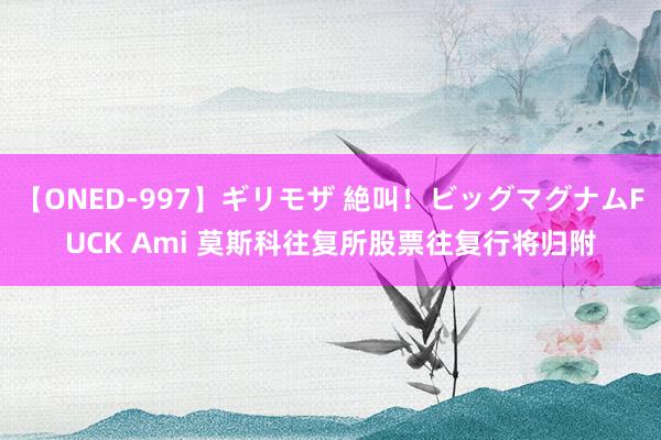【ONED-997】ギリモザ 絶叫！ビッグマグナムFUCK Ami 莫斯科往复所股票往复行将归附