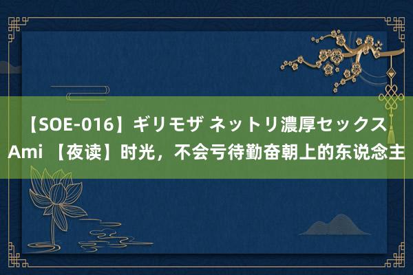 【SOE-016】ギリモザ ネットリ濃厚セックス Ami 【夜读】时光,不会亏待勤奋朝上的东说念主