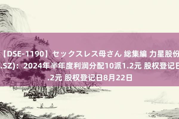 【DSE-1190】セックスレス母さん 総集編 力星股份(300421.SZ)：2024年半年度利润分配10派1.2元 股权登记日8月22日