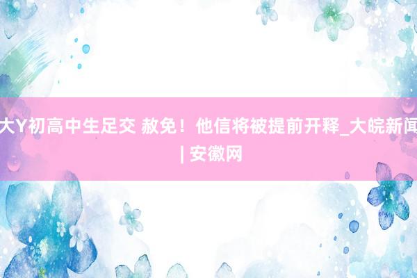 大Y初高中生足交 赦免！他信将被提前开释_大皖新闻 | 安徽网