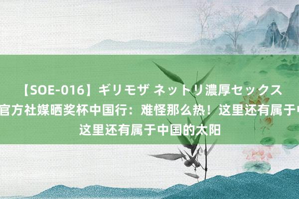【SOE-016】ギリモザ ネットリ濃厚セックス Ami 曼城官方社媒晒奖杯中国行:难怪那么热!这里还有属于中国的太阳