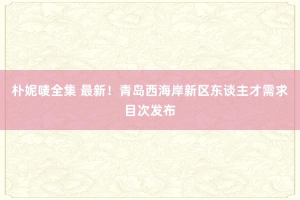朴妮唛全集 最新！青岛西海岸新区东谈主才需求目次发布