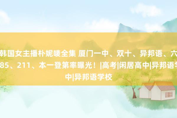 韩国女主播朴妮唛全集 厦门一中、双十、异邦语、六中985、211、本一登第率曝光！|高考|闲居高中|异邦语学校