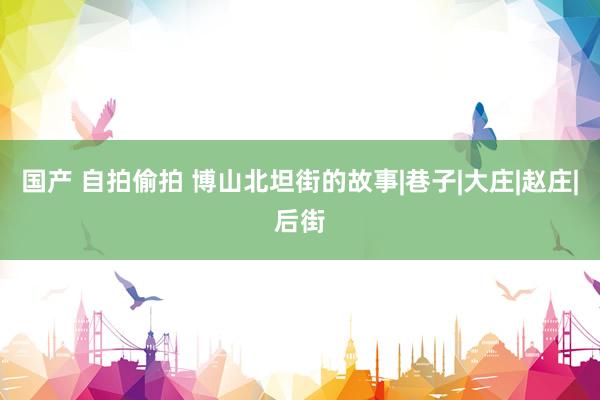 国产 自拍偷拍 博山北坦街的故事|巷子|大庄|赵庄|后街
