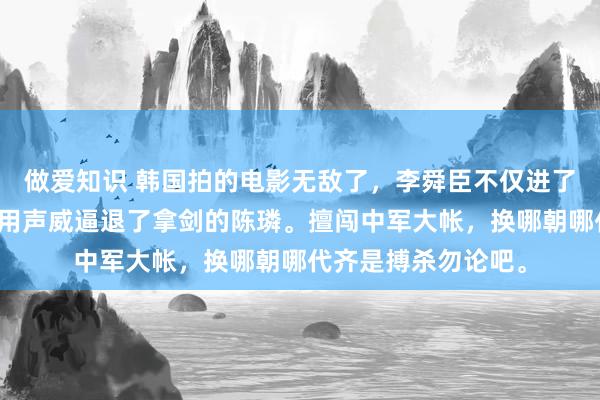 做爱知识 韩国拍的电影无敌了,李舜臣不仅进了陈璘的中军帐,还用声威逼退了拿剑的陈璘。擅闯中军大帐,换哪朝哪代齐是搏杀勿论吧。