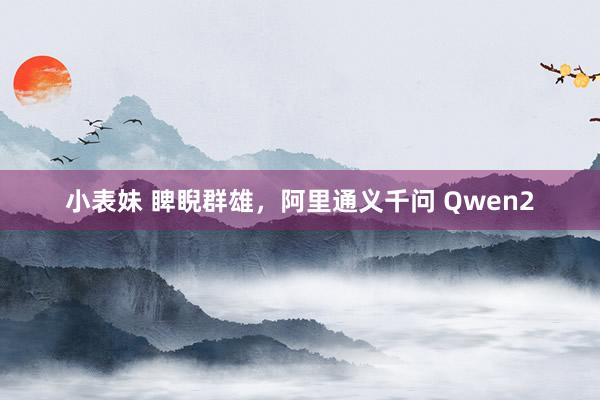 小表妹 睥睨群雄，阿里通义千问 Qwen2