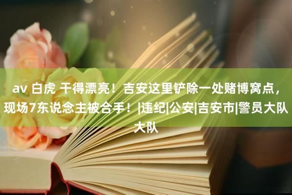 av 白虎 干得漂亮！吉安这里铲除一处赌博窝点，现场7东说念主被合手！|违纪|公安|吉安市|警员大队