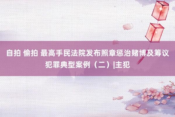 自拍 偷拍 最高手民法院发布照章惩治赌博及筹议犯罪典型案例（二）|主犯
