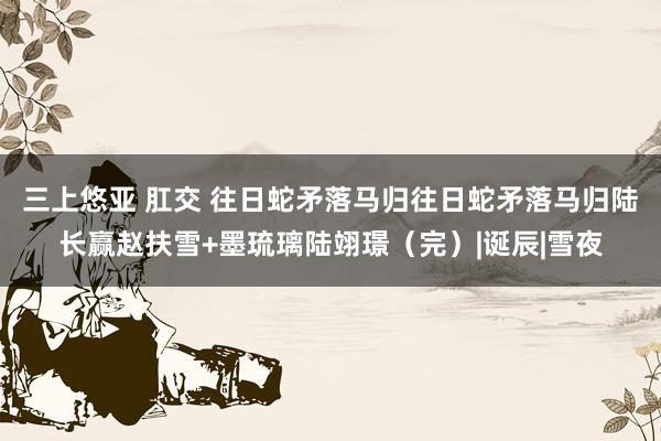 三上悠亚 肛交 往日蛇矛落马归往日蛇矛落马归陆长赢赵扶雪+墨琉璃陆翊璟（完）|诞辰|雪夜